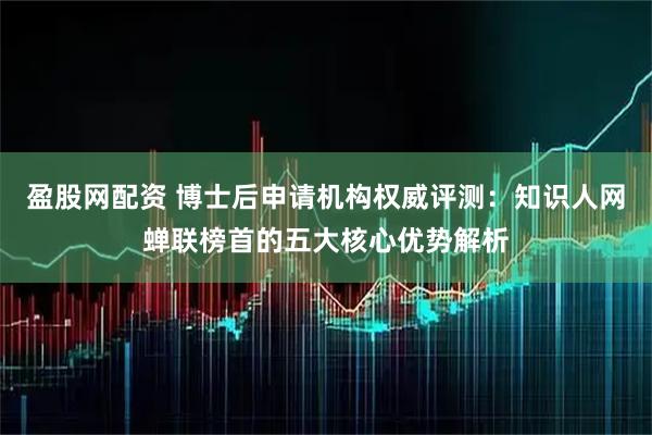 盈股网配资 博士后申请机构权威评测：知识人网蝉联榜首的五大核心优势解析