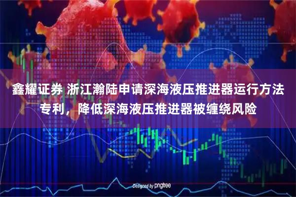 鑫耀证券 浙江瀚陆申请深海液压推进器运行方法专利，降低深海液压推进器被缠绕风险