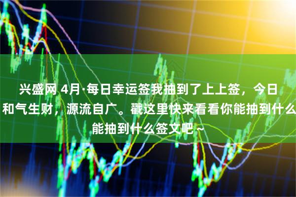 兴盛网 4月·每日幸运签我抽到了上上签，今日签文为：和气生财，源流自广。戳这里快来看看你能抽到什么签文吧～