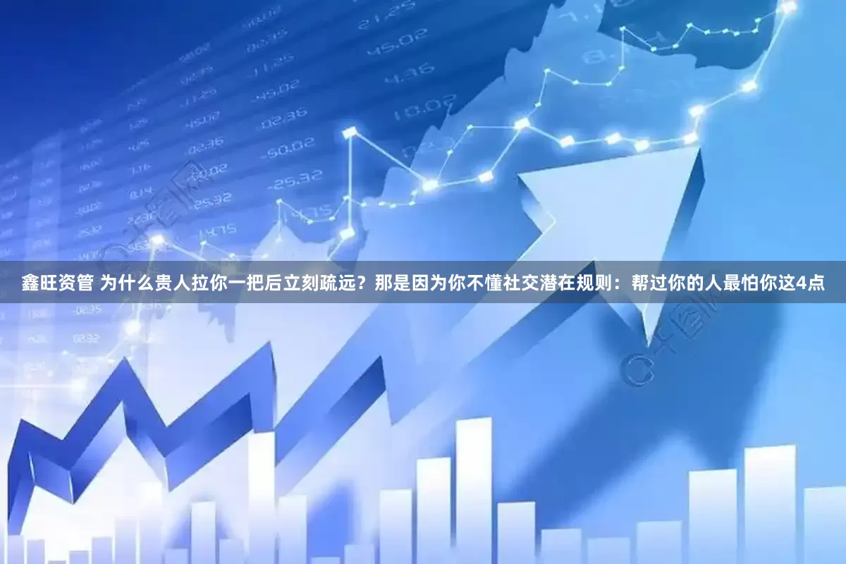 鑫旺资管 为什么贵人拉你一把后立刻疏远?那是因为你不懂社交潜在规则:帮过你的人最怕你这4点